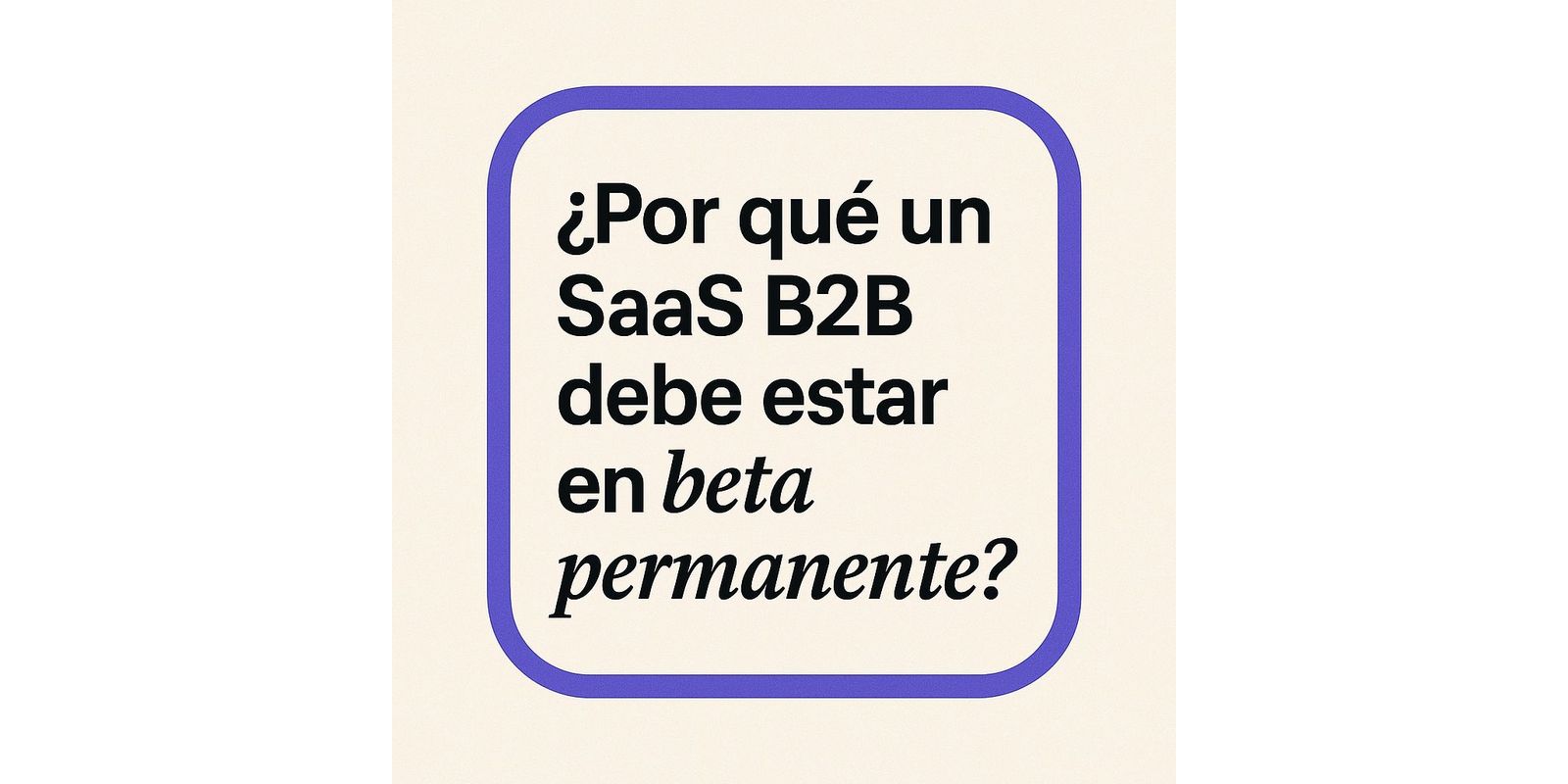 ¿Por qué un SaaS B2B debe estar en beta permanente?